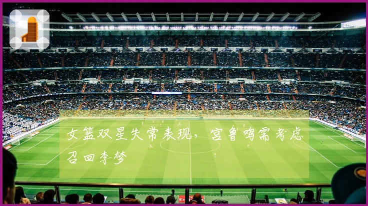 女篮双星失常表现，宫鲁鸣需考虑召回李梦