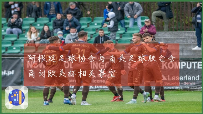 阿根廷足球协会与南美足球联合会商讨欧美杯相关事宜