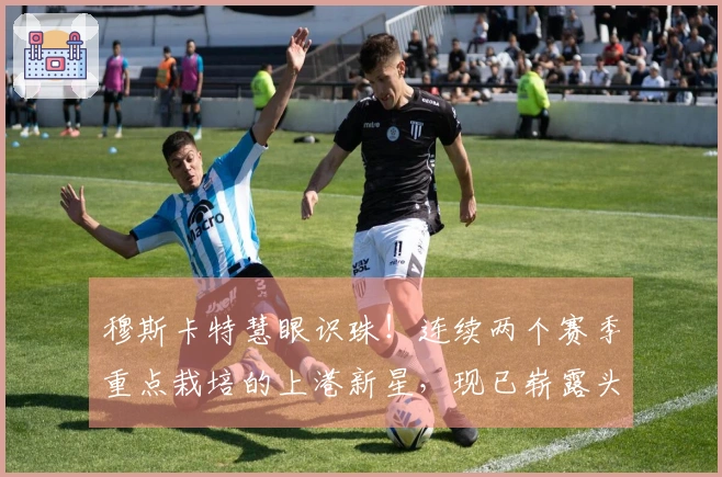 穆斯卡特慧眼识珠！连续两个赛季重点栽培的上港新星，现已崭露头角