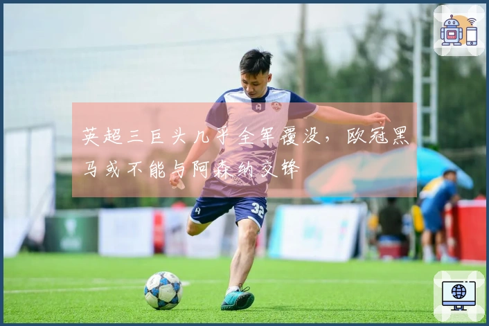 英超三巨头几乎全军覆没，欧冠黑马或不能与阿森纳交锋