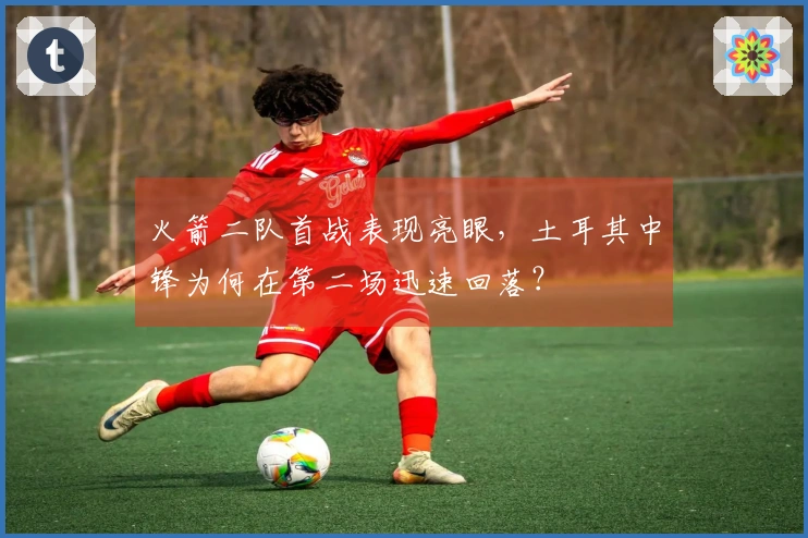 火箭二队首战表现亮眼，土耳其中锋为何在第二场迅速回落？