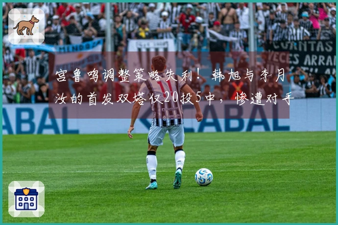 宫鲁鸣调整策略失利！韩旭与李月汝的首发双塔仅20投5中，惨遭对手击溃的原因分析