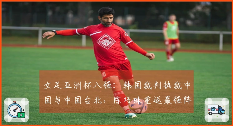 女足亚洲杯八强：韩国裁判执裁中国与中国台北，陈巧珠重返最强阵容出战