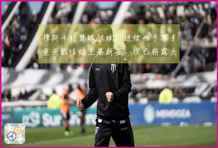 穆斯卡特慧眼识珠！连续两个赛季重点栽培的上港新星，现已崭露头角