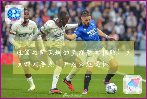 辽篮对阵深圳的直播时间揭晓！关注四大要点，开局必胜无忧