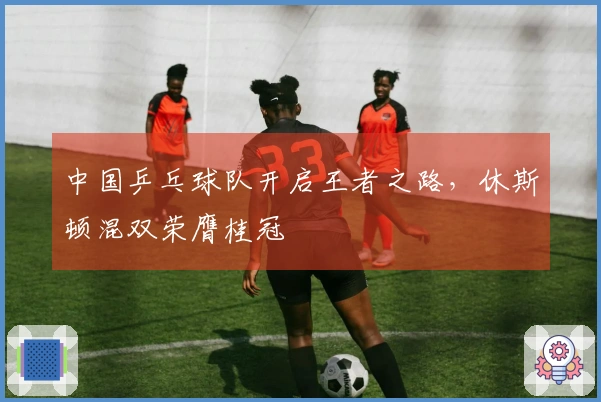 中国乒乓球队开启王者之路，休斯顿混双荣膺桂冠