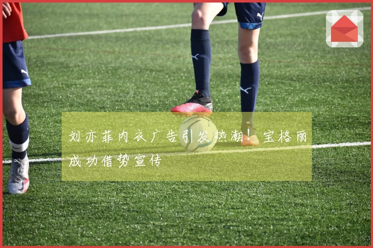 刘亦菲内衣广告引发热潮！宝格丽成功借势宣传