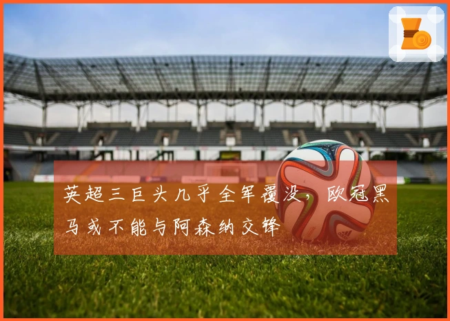 英超三巨头几乎全军覆没，欧冠黑马或不能与阿森纳交锋