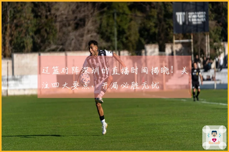 辽篮对阵深圳的直播时间揭晓！关注四大要点，开局必胜无忧