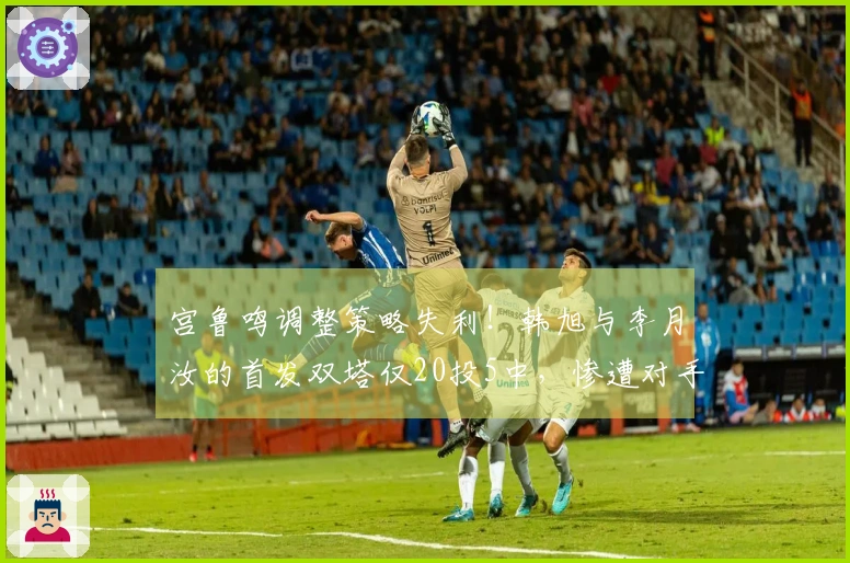 宫鲁鸣调整策略失利！韩旭与李月汝的首发双塔仅20投5中，惨遭对手击溃的原因分析