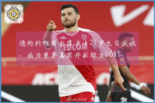 德约科维奇出席卢卡27岁生日庆祝，成为重要嘉宾并获称为GOAT