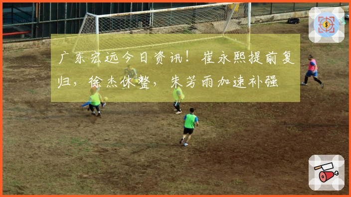 广东宏远今日资讯！崔永熙提前复归，徐杰休整，朱芳雨加速补强