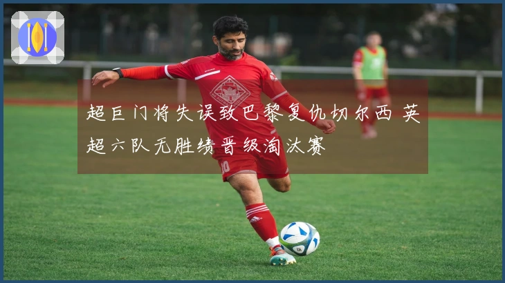 超巨门将失误致巴黎复仇切尔西 英超六队无胜绩晋级淘汰赛