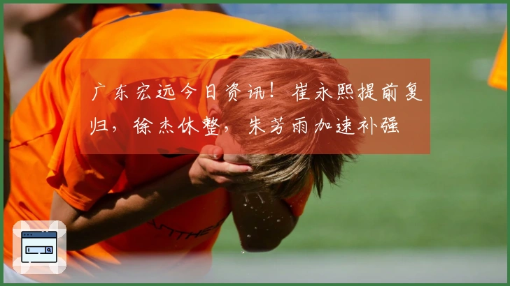 广东宏远今日资讯！崔永熙提前复归，徐杰休整，朱芳雨加速补强