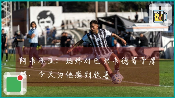 阿韦洛亚：始终对巴尔韦德寄予厚望，今天为他感到欣喜